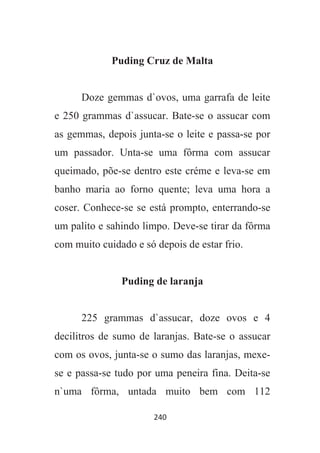 240
Puding Cruz de Malta
Doze gemmas d`ovos, uma garrafa de leite
e 250 grammas d`assucar. Bate-se o assucar com
as gemmas, depois junta-se o leite e passa-se por
um passador. Unta-se uma fôrma com assucar
queimado, põe-se dentro este créme e leva-se em
banho maria ao forno quente; leva uma hora a
coser. Conhece-se se está prompto, enterrando-se
um palito e sahindo limpo. Deve-se tirar da fôrma
com muito cuidado e só depois de estar frio.
Puding de laranja
225 grammas d`assucar, doze ovos e 4
decilitros de sumo de laranjas. Bate-se o assucar
com os ovos, junta-se o sumo das laranjas, mexe-
se e passa-se tudo por uma peneira fina. Deita-se
n`uma fôrma, untada muito bem com 112
 