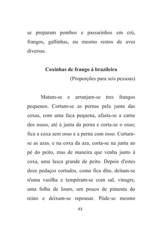 43
se preparam pombos e passarinhos em crú,
frangos, gallinhas, ou mesmo restos de aves
diversas.
Coxinhas de frango á brazileira
(Proporções para seis pessoas)
Matam-se e arranjam-se tres frangos
pequenos. Cortam-se as pernas pela junta das
coxas, com uma faca pequena, afasta-se a carne
dos ossos, até á junta da perna e corta-se o osso;
fica a coxa sem osso e a perna com osso. Cortam-
se as azas, e na coxa da aza, corta-se na junta ao
pé do peito, mas de maneira que venha junto á
coxa, uma lasca grande de peito. Depois d'estes
doze pedaços cortados, como fica dito, deitam-se
n'uma vasilha e tempéram-se com sal, vinagre,
uma folha de louro, um pouco de pimenta do
reino e deixam-se repousar. Póde-se mesmo
 