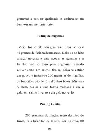 241
grammas d`assucar queimado e cosinha-se em
banho-maria no forno forte.
Puding de migalhas
Meio litro de leite, seis gemmas d`ovos batidos e
40 gramas de farinha de maizena. Deita-se no leite
assucar necessario para adoçar as gemmas e a
farinha; vae ao fogo para engrossar; quando
estiver como um créme, tira-se, deixa-se esfriar
um pouco e juntam-se 200 grammas de migalhas
de biscoitos, pão de ló e d`outros bolos. Mistura-
se bem, põe-se n`uma fôrma molhada e vae a
gelar em sal no inverno e em gelo no verão.
Puding Cecilia
200 grammas de maçãs, meio decilitro de
Kirch, seis biscoitos de Reims, côr de rosa, 80
 