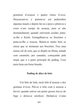 242
grammas d`assucar e quatro claras d`ovos.
Descascam-se e partem-se em pedacinhos
algumas maçãs e depois faz-se o peso e põem-se a
coser n`um xarope de assucar, para se não
desmancharem; quando estiverem cosidas junta-
se-lhe o Kirch. Esmigalham-se os biscoitos e
junta-se-lhe o assucar. Batem-se muito bem as
claras que se misturam aos biscoitos. Fica uma
massa côr de rosa, que se dispõe na fôrma, untada
com caramelo, por camadas, começando pela
maçã, que é a parte principal do puding. Cose
meio hora em forno brando.
Puding de dôce de leite
Um litro de leite, meio kilo d`assucar e dez
gemmas d`ovos. Põe-se o leite com o assucar a
ferver; quando estiver em ponto grosso tira-se do
fogo e deixa-se arrefecer. Deitam-se n`uma
 