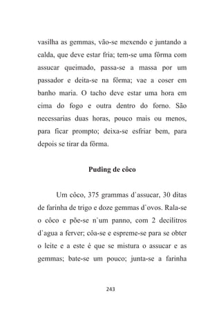 243
vasilha as gemmas, vão-se mexendo e juntando a
calda, que deve estar fria; tem-se uma fôrma com
assucar queimado, passa-se a massa por um
passador e deita-se na fôrma; vae a coser em
banho maria. O tacho deve estar uma hora em
cima do fogo e outra dentro do forno. São
necessarias duas horas, pouco mais ou menos,
para ficar prompto; deixa-se esfriar bem, para
depois se tirar da fôrma.
Puding de côco
Um côco, 375 grammas d`assucar, 30 ditas
de farinha de trigo e doze gemmas d`ovos. Rala-se
o côco e põe-se n`um panno, com 2 decilitros
d`agua a ferver; côa-se e espreme-se para se obter
o leite e a este é que se mistura o assucar e as
gemmas; bate-se um pouco; junta-se a farinha
 