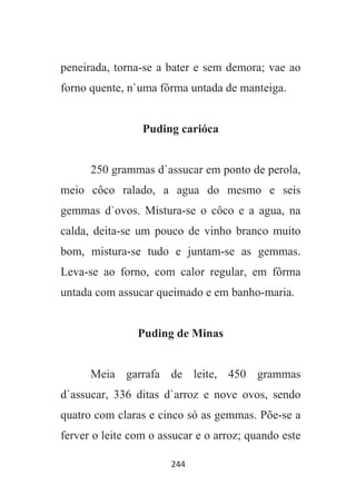 244
peneirada, torna-se a bater e sem demora; vae ao
forno quente, n`uma fôrma untada de manteiga.
Puding carióca
250 grammas d`assucar em ponto de perola,
meio côco ralado, a agua do mesmo e seis
gemmas d`ovos. Mistura-se o côco e a agua, na
calda, deita-se um pouco de vinho branco muito
bom, mistura-se tudo e juntam-se as gemmas.
Leva-se ao forno, com calor regular, em fôrma
untada com assucar queimado e em banho-maria.
Puding de Minas
Meia garrafa de leite, 450 grammas
d`assucar, 336 ditas d`arroz e nove ovos, sendo
quatro com claras e cinco só as gemmas. Põe-se a
ferver o leite com o assucar e o arroz; quando este
 