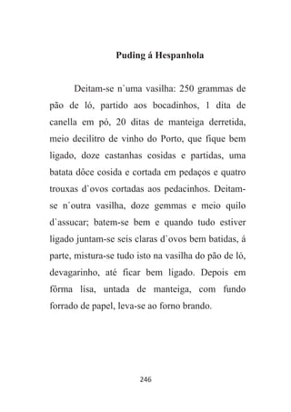 246
Puding á Hespanhola
Deitam-se n`uma vasilha: 250 grammas de
pão de ló, partido aos bocadinhos, 1 dita de
canella em pó, 20 ditas de manteiga derretida,
meio decilitro de vinho do Porto, que fique bem
ligado, doze castanhas cosidas e partidas, uma
batata dôce cosida e cortada em pedaços e quatro
trouxas d`ovos cortadas aos pedacinhos. Deitam-
se n`outra vasilha, doze gemmas e meio quilo
d`assucar; batem-se bem e quando tudo estiver
ligado juntam-se seis claras d`ovos bem batidas, á
parte, mistura-se tudo isto na vasilha do pão de ló,
devagarinho, até ficar bem ligado. Depois em
fôrma lisa, untada de manteiga, com fundo
forrado de papel, leva-se ao forno brando.
 