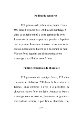 247
Puding de cenouras
125 grammas de polme de cenoura cosida,
500 ditas d`assucar pilé, 30 ditas de manteiga, 5
ditas de canella em pó e doze gemmas de ovos.
Passam-se as cenouras por uma peneira e depois é
que se pesam. Juntam-se á massa das cenouras os
outros ingredientes, batem-se e misturam-se bem.
Vão ao forno regular, em fôrma untada com
manteiga e povilhadas com farinha.
Puding economico de chocolate
125 grammas de mateiga fresca, 125 ditas
d`assucar cristalisado, 250 ditas de biscoitos «La
Reine», duas gemmas d`ovos e 2 decilitros de
chocolate (ralo) feito em leite. Amassa-se bem a
manteiga com o assucar, juntam-se as gemmas,
mexendo-se sempre e por fim o chocolate frio.
 