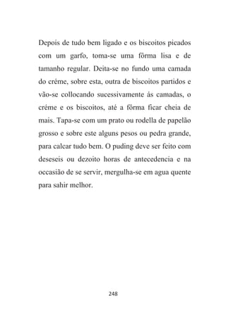 248
Depois de tudo bem ligado e os biscoitos picados
com um garfo, toma-se uma fôrma lisa e de
tamanho regular. Deita-se no fundo uma camada
do créme, sobre esta, outra de biscoitos partidos e
vão-se collocando sucessivamente ás camadas, o
créme e os biscoitos, até a fôrma ficar cheia de
mais. Tapa-se com um prato ou rodella de papelão
grosso e sobre este alguns pesos ou pedra grande,
para calcar tudo bem. O puding deve ser feito com
deseseis ou dezoito horas de antecedencia e na
occasião de se servir, mergulha-se em agua quente
para sahir melhor.
 