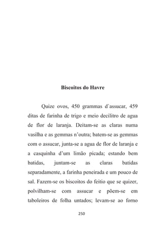 250
Biscoitos do Havre
Quize ovos, 450 grammas d`assucar, 459
ditas de farinha de trigo e meio decilitro de agua
de flor de laranja. Deitam-se as claras numa
vasilha e as gemmas n’outra; batem-se as gemmas
com o assucar, junta-se a agua de flor de laranja e
a casquinha d’um limão picada; estando bem
batidas, juntam-se as claras batidas
separadamente, a farinha peneirada e um pouco de
sal. Fazem-se os biscoitos do feitio que se quizer,
polvilham-se com assucar e põem-se em
taboleiros de folha untados; levam-se ao forno
 