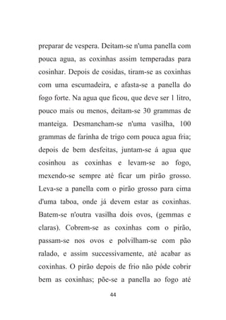 44
preparar de vespera. Deitam-se n'uma panella com
pouca agua, as coxinhas assim temperadas para
cosinhar. Depois de cosidas, tiram-se as coxinhas
com uma escumadeira, e afasta-se a panella do
fogo forte. Na agua que ficou, que deve ser 1 litro,
pouco mais ou menos, deitam-se 30 grammas de
manteiga. Desmancham-se n'uma vasilha, 100
grammas de farinha de trigo com pouca agua fria;
depois de bem desfeitas, juntam-se á agua que
cosinhou as coxinhas e levam-se ao fogo,
mexendo-se sempre até ficar um pirão grosso.
Leva-se a panella com o pirão grosso para cima
d'uma taboa, onde já devem estar as coxinhas.
Batem-se n'outra vasilha dois ovos, (gemmas e
claras). Cobrem-se as coxinhas com o pirão,
passam-se nos ovos e polvilham-se com pão
ralado, e assim successivamente, até acabar as
coxinhas. O pirão depois de frio não póde cobrir
bem as coxinhas; põe-se a panella ao fogo até
 