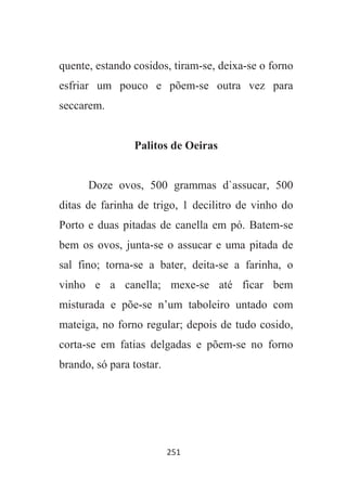 251
quente, estando cosidos, tiram-se, deixa-se o forno
esfriar um pouco e põem-se outra vez para
seccarem.
Palitos de Oeiras
Doze ovos, 500 grammas d`assucar, 500
ditas de farinha de trigo, 1 decilitro de vinho do
Porto e duas pitadas de canella em pó. Batem-se
bem os ovos, junta-se o assucar e uma pitada de
sal fino; torna-se a bater, deita-se a farinha, o
vinho e a canella; mexe-se até ficar bem
misturada e põe-se n’um taboleiro untado com
mateiga, no forno regular; depois de tudo cosido,
corta-se em fatias delgadas e põem-se no forno
brando, só para tostar.
 