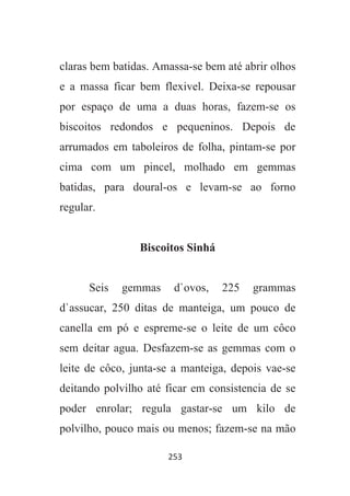 253
claras bem batidas. Amassa-se bem até abrir olhos
e a massa ficar bem flexivel. Deixa-se repousar
por espaço de uma a duas horas, fazem-se os
biscoitos redondos e pequeninos. Depois de
arrumados em taboleiros de folha, pintam-se por
cima com um pincel, molhado em gemmas
batidas, para doural-os e levam-se ao forno
regular.
Biscoitos Sinhá
Seis gemmas d`ovos, 225 grammas
d`assucar, 250 ditas de manteiga, um pouco de
canella em pó e espreme-se o leite de um côco
sem deitar agua. Desfazem-se as gemmas com o
leite de côco, junta-se a manteiga, depois vae-se
deitando polvilho até ficar em consistencia de se
poder enrolar; regula gastar-se um kilo de
polvilho, pouco mais ou menos; fazem-se na mão
 