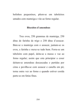 254
bolinhos pequeninos, põem-se em taboleiros
untados com manteiga e vão ao forno regular.
Biscoitos d`amendoas
Tres ovos, 250 grammas de manteiga, 250
ditas de farinha de trigo e 250 ditas d`assucar.
Bate-se a manteiga com o assucar, juntam-se os
ovos, a farinha e mexe-se tudo bem. Forra-se um
taboleiro com papel, deita-se a massa e vae ao
forno regular; assim que esta principiar a coser
deitam-se amendoas descascadas e partidas por
cima e povilha-se com assucar e canella em pó;
torna outra vez ao forno e quando estiver cosida
parte-se em fatias finas.
 
