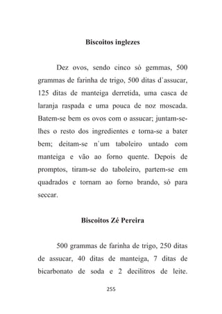 255
Biscoitos inglezes
Dez ovos, sendo cinco só gemmas, 500
grammas de farinha de trigo, 500 ditas d`assucar,
125 ditas de manteiga derretida, uma casca de
laranja raspada e uma pouca de noz moscada.
Batem-se bem os ovos com o assucar; juntam-se-
lhes o resto dos ingredientes e torna-se a bater
bem; deitam-se n`um taboleiro untado com
manteiga e vão ao forno quente. Depois de
promptos, tiram-se do taboleiro, partem-se em
quadrados e tornam ao forno brando, só para
seccar.
Biscoitos Zé Pereira
500 grammas de farinha de trigo, 250 ditas
de assucar, 40 ditas de manteiga, 7 ditas de
bicarbonato de soda e 2 decilitros de leite.
 