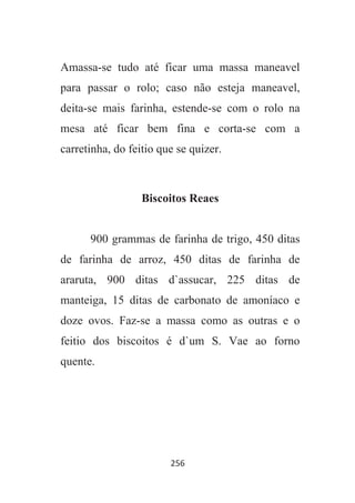 256
Amassa-se tudo até ficar uma massa maneavel
para passar o rolo; caso não esteja maneavel,
deita-se mais farinha, estende-se com o rolo na
mesa até ficar bem fina e corta-se com a
carretinha, do feitio que se quizer.
Biscoitos Reaes
900 grammas de farinha de trigo, 450 ditas
de farinha de arroz, 450 ditas de farinha de
araruta, 900 ditas d`assucar, 225 ditas de
manteiga, 15 ditas de carbonato de amoníaco e
doze ovos. Faz-se a massa como as outras e o
feitio dos biscoitos é d`um S. Vae ao forno
quente.
 