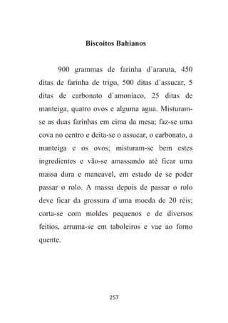 257
Biscoitos Bahianos
900 grammas de farinha d`araruta, 450
ditas de farinha de trigo, 500 ditas d`assucar, 5
ditas de carbonato d`amoníaco, 25 ditas de
manteiga, quatro ovos e alguma agua. Misturam-
se as duas farinhas em cima da mesa; faz-se uma
cova no centro e deita-se o assucar, o carbonato, a
manteiga e os ovos; misturam-se bem estes
ingredientes e vão-se amassando até ficar uma
massa dura e maneavel, em estado de se poder
passar o rolo. A massa depois de passar o rolo
deve ficar da grossura d`uma moeda de 20 réis;
corta-se com moldes pequenos e de diversos
feitios, arruma-se em taboleiros e vae ao forno
quente.
 