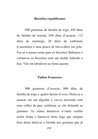 258
Biscoitos republicanos
900 grammas de farinha de trigo, 450 ditas
de farinha de araruta, 650 ditas d`assucar, 112
ditas de manteiga, 28 ditas de carbonato
d`amoniaco e uma pouca de herva-dôce em grão.
Faz-se a massa como para os biscoitos Bahianos e
cortam-se os biscoitos com um molde redondo e
lizo. Vão em taboleiros ao forno quente.
Palitos Francezes
900 grammas d`assucar, 900 ditas de
farinha de trigo e quatro duzias d`ovos. Deita-se o
assucar em um alguidar e vae-se mexendo com
uma colher de pau, conforme se vão deitando as
gemmas. As claras deitam-se n`outra vasilha
muito limpa e batem-se bem; logo que estejam
bem duras deita-se a farinha nas gemmas que já
 