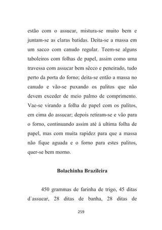 259
estão com o assucar, mistura-se muito bem e
juntam-se as claras batidas. Deita-se a massa em
um sacco com canudo regular. Teem-se alguns
taboleiros com folhas de papel, assim como uma
travessa com assucar bem sêcco e peneirado, tudo
perto da porta do forno; deita-se então a massa no
canudo e vão-se puxando os palitos que não
devem exceder de meio palmo de comprimento.
Vae-se virando a folha de papel com os palitos,
em cima do assucar; depois retiram-se e vão para
o forno, continuando assim até á ultima folha de
papel, mas com muita rapidez para que a massa
não fique aguada e o forno para estes palitos,
quer-se bem morno.
Bolachinha Brazileira
450 grammas de farinha de trigo, 45 ditas
d`assucar, 28 ditas de banha, 28 ditas de
 