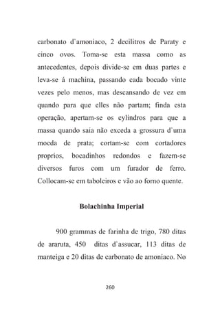 260
carbonato d`amoniaco, 2 decilitros de Paraty e
cinco ovos. Toma-se esta massa como as
antecedentes, depois divide-se em duas partes e
leva-se á machina, passando cada bocado vinte
vezes pelo menos, mas descansando de vez em
quando para que elles não partam; finda esta
operação, apertam-se os cylindros para que a
massa quando saia não exceda a grossura d`uma
moeda de prata; cortam-se com cortadores
proprios, bocadinhos redondos e fazem-se
diversos furos com um furador de ferro.
Collocam-se em taboleiros e vão ao forno quente.
Bolachinha Imperial
900 grammas de farinha de trigo, 780 ditas
de araruta, 450 ditas d`assucar, 113 ditas de
manteiga e 20 ditas de carbonato de amoniaco. No
 