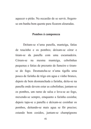 45
aquecer o pirão. Na occasião de se servir, fregem-
se em banha bem quente para ficarem alouradas.
Pombos á camponeza
Deitam-se n’uma panella, manteiga, fatias
de toucinho e os pombos; deixam-se córar e
tiram-se da panella com uma escumadeira.
Córam-se na mesma manteiga, cebolinhas
pequenas e fatias de prezunto de fumeiro e tiram-
se do fogo. Desmancha-se n’uma tigella uma
pouca de farinha de trigo em agua e vinho branco,
depois de bem desmanchada a farinha, deita-se na
panella onde devem estar as cebolinhas; juntam-se
os pombos, um ramo de salsa e leva-se ao fogo,
mexendo-se sempre, emquanto a farinha cosinha;
depois tapa-se a panella e deixam-se cosinhar os
pombos, deitando-se mais agua se fôr preciso;
estando bem cosidos, juntam-se champignons
 
