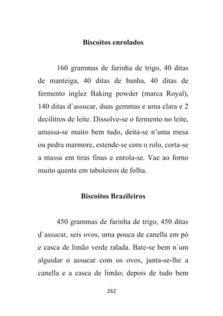 262
Biscoitos enrolados
160 grammas de farinha de trigo, 40 ditas
de manteiga, 40 ditas de banha, 40 ditas de
fermento inglez Baking powder (marca Royal),
140 ditas d`assucar, duas gemmas e uma clara e 2
decilitros de leite. Dissolve-se o fermento no leite,
amassa-se muito bem tudo, deita-se n’uma mesa
ou pedra marmore, estende-se com o rolo, corta-se
a massa em tiras finas e enrola-se. Vae ao forno
muito quente em taboleiros de folha.
Biscoitos Brazileiros
450 grammas de farinha de trigo, 450 ditas
d`assucar, seis ovos, uma pouca de canella em pó
e casca de limão verde ralada. Bate-se bem n`um
alguidar o assucar com os ovos, junta-se-lhe a
canella e a casca de limão; depois de tudo bem
 