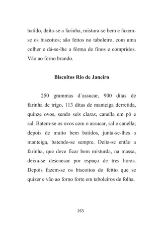 263
batido, deita-se a farinha, mistura-se bem e fazem-
se os biscoitos; são feitos no taboleiro, com uma
colher e dá-se-lhe a fórma de finos e compridos.
Vão ao forno brando.
Biscoitos Rio de Janeiro
250 grammas d`assucar, 900 ditas de
farinha de trigo, 113 ditas de manteiga derretida,
quinze ovos, sendo seis claras, canella em pó e
sal. Batem-se os ovos com o assucar, sal e canella;
depois de muito bem batidos, junta-se-lhes a
manteiga, batendo-se sempre. Deita-se então a
farinha, que deve ficar bem misturda, na massa,
deixa-se descansar por espaço de tres horas.
Depois fazem-se os biscoitos do feitio que se
quizer e vão ao forno forte em taboleiros de folha.
 