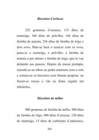 264
Biscoitos Cariócas
225 grammas d`assucar, 113 ditas de
manteiga, 168 ditas de polvilho, 168 ditas de
farinha de araruta, 336 ditas de farinha de trigo e
dois ovos. Bate-se bem o assucar com os ovos,
junta-se a manteiga, o polvilho, a farinha de
araruta e por ultimo a farinha de trigo, que se vae
deitando aos poucos. Depois da massa prompta,
estende-se na taboa ou pedra marmore com o rolo
e cortam-se os biscoitos com fôrmas proprias, ou
fazem-se roscas e vão ao forno regular em
taboleiros.
Biscoitos de milho
900 grammas de farinha de milho, 900 ditas
de farinha de trigo, 900 ditas d`assucar, 120 ditas
de manteiga, 15 ditas de carbonato d`amoniaco,
 