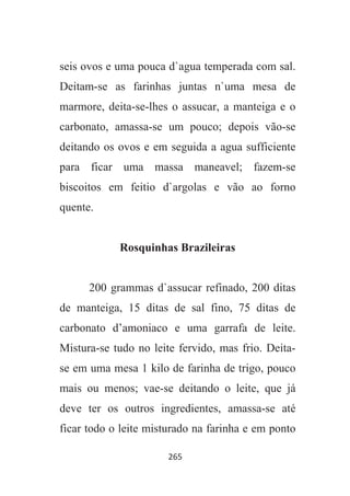 265
seis ovos e uma pouca d`agua temperada com sal.
Deitam-se as farinhas juntas n`uma mesa de
marmore, deita-se-lhes o assucar, a manteiga e o
carbonato, amassa-se um pouco; depois vão-se
deitando os ovos e em seguida a agua sufficiente
para ficar uma massa maneavel; fazem-se
biscoitos em feitio d`argolas e vão ao forno
quente.
Rosquinhas Brazileiras
200 grammas d`assucar refinado, 200 ditas
de manteiga, 15 ditas de sal fino, 75 ditas de
carbonato d’amoniaco e uma garrafa de leite.
Mistura-se tudo no leite fervido, mas frio. Deita-
se em uma mesa 1 kilo de farinha de trigo, pouco
mais ou menos; vae-se deitando o leite, que já
deve ter os outros ingredientes, amassa-se até
ficar todo o leite misturado na farinha e em ponto
 