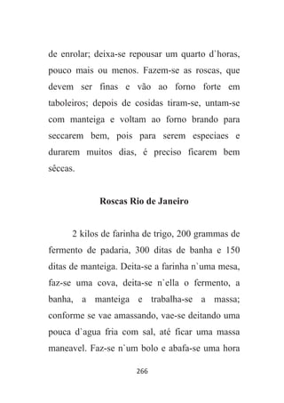266
de enrolar; deixa-se repousar um quarto d`horas,
pouco mais ou menos. Fazem-se as roscas, que
devem ser finas e vão ao forno forte em
taboleiros; depois de cosidas tiram-se, untam-se
com manteiga e voltam ao forno brando para
seccarem bem, pois para serem especiaes e
durarem muitos dias, é preciso ficarem bem
sêccas.
Roscas Rio de Janeiro
2 kilos de farinha de trigo, 200 grammas de
fermento de padaria, 300 ditas de banha e 150
ditas de manteiga. Deita-se a farinha n`uma mesa,
faz-se uma cova, deita-se n`ella o fermento, a
banha, a manteiga e trabalha-se a massa;
conforme se vae amassando, vae-se deitando uma
pouca d`agua fria com sal, até ficar uma massa
maneavel. Faz-se n`um bolo e abafa-se uma hora
 