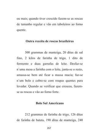 267
ou mais; quando tiver crescido fazem-se as roscas
de tamanho regular e vão em taboleiros ao forno
quente.
Outra receita de roscas brazileiras
500 grammas de manteiga, 20 ditas de sal
fino, 2 kilos de farinha de trigo, 1 dito de
fermento e duas garrafas de leite. Desfaz-se
n`uma mesa a farinha com o leite, junta-se o resto,
amassa-se bem até ficar a massa macia; faz-se
n`um bolo e cobre-se com roupas quentes para
levedar. Quando se verificar que cresceu, fazem-
se as roscas e vão ao forno forte.
Bolo Sul Americano
212 grammas de farinha de trigo, 126 ditas
de farinha de batata, 190 ditas de manteiga, 240
 