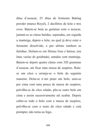 268
ditas d`assucar, 25 ditas de fermento Baking
powder (marca Royal), 2 decilitros de leite e tres
ovos. Batem-se bem as gemmas com o assucar,
juntam-se as claras batidas, separadas, em seguida
a manteiga, depois o leite, no qual já deve estar o
fermento dissolvido, e por ultimo tambem as
farinhas. Deitam-se em fôrmas lisas e baixas, (ou
latas vazias de goiabada), untadas com manteiga.
Batem-se depois quatro claras com 320 grammas
d`assucar, até ficar uma massa de suspiros. Rala-
se um côco e arranja-se o bolo da seguinte
maneira: Deita-se n`um prato um bolo, unta-se
por cima com uma pouca de massa de suspiros,
polvilha-se de côco ralado, põe-se outro bolo em
cima e assim sucessivamente até acabar. Depois
cobre-se todo o bolo com a massa de suspiros,
polvilha-se com o resto do côco ralado e está
prompto; não torna ao fogo.
 