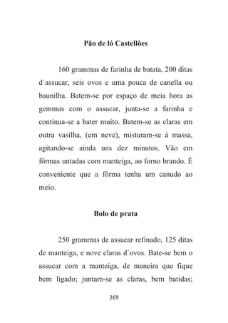 269
Pão de ló Castellões
160 grammas de farinha de batata, 200 ditas
d`assucar, seis ovos e uma pouca de canella ou
baunilha. Batem-se por espaço de meia hora as
gemmas com o assucar, junta-se a farinha e
continua-se a bater muito. Batem-se as claras em
outra vasilha, (em neve), misturam-se á massa,
agitando-se ainda uns dez minutos. Vão em
fôrmas untadas com manteiga, ao forno brando. É
conveniente que a fôrma tenha um canudo ao
meio.
Bolo de prata
250 grammas de assucar refinado, 125 ditas
de manteiga, e nove claras d`ovos. Bate-se bem o
assucar com a manteiga, de maneira que fique
bem ligado; juntam-se as claras, bem batidas;
 