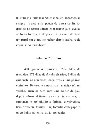 270
mistura-se a farinha a pouco e pouco, mexendo-se
sempre; rala-se uma pouca de casca de limão,
deita-se na fôrma untada com manteiga e leva-se
ao forno forte; quando principiar a córar, deita-se
um papel por cima, até rachar, depois acaba-se de
cosinhar no forno baixo.
Bolos de Corinthos
450 grammas d`assucar, 225 ditas de
manteiga, 675 ditas de farinha de trigo, 5 ditas de
carbonato de amoníaco, doze ovos e uns poucos
corinthos. Deita-se o assucar e a manteiga n`uma
vasilha, mexe-se bem com uma colher de pau,
depois vão-se deitando os ovos, tres a tres, o
carbonato e por ultimo a farinha; envolvem-se
bem e vão em fôrmas lisas, forradas com papel e
os corinthos por cima, ao forno regular.
 