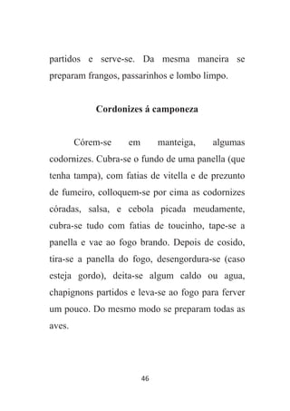 46
partidos e serve-se. Da mesma maneira se
preparam frangos, passarinhos e lombo limpo.
Cordonizes á camponeza
Córem-se em manteiga, algumas
codornizes. Cubra-se o fundo de uma panella (que
tenha tampa), com fatias de vitella e de prezunto
de fumeiro, colloquem-se por cima as codornizes
córadas, salsa, e cebola picada meudamente,
cubra-se tudo com fatias de toucinho, tape-se a
panella e vae ao fogo brando. Depois de cosido,
tira-se a panella do fogo, desengordura-se (caso
esteja gordo), deita-se algum caldo ou agua,
chapignons partidos e leva-se ao fogo para ferver
um pouco. Do mesmo modo se preparam todas as
aves.
 
