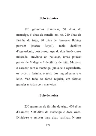 271
Bolo Zulmira
120 grammas d`assucar, 60 ditas de
manteiga, 5 ditas de canella em pó, 240 ditas de
farinha de trigo, 20 ditas de fermento Baking
powder (marca Royal), meio decilitro
d`aguardente, dois ovos, raspa de dois limões, noz
moscada, cravinho ao palladar, umas poucas
passas de Malaga e 2 decilitros de leite. Mexe-se
o assucar com a manteiga, junta-se a aguardente,
os ovos, a farinha, o resto dos ingredientes e o
leite. Vae tudo ao forno regular, em fôrmas
grandes untadas com manteiga.
Bolo de noiva
250 grammas de farinha de trigo, 450 ditas
d`assucar, 500 ditas de manteiga e doze ovos.
Divide-se o assucar para duas vasilhas. N`uma
 