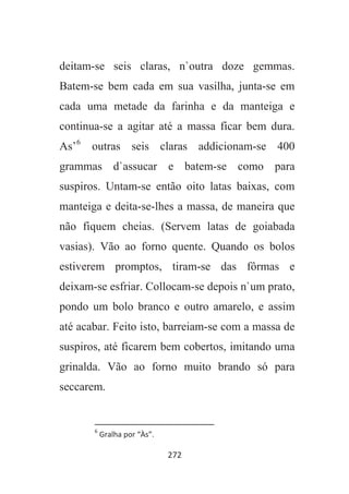 272
deitam-se seis claras, n`outra doze gemmas.
Batem-se bem cada em sua vasilha, junta-se em
cada uma metade da farinha e da manteiga e
continua-se a agitar até a massa ficar bem dura.
As’6
outras seis claras addicionam-se 400
grammas d`assucar e batem-se como para
suspiros. Untam-se então oito latas baixas, com
manteiga e deita-se-lhes a massa, de maneira que
não fiquem cheias. (Servem latas de goiabada
vasias). Vão ao forno quente. Quando os bolos
estiverem promptos, tiram-se das fôrmas e
deixam-se esfriar. Collocam-se depois n`um prato,
pondo um bolo branco e outro amarelo, e assim
até acabar. Feito isto, barreiam-se com a massa de
suspiros, até ficarem bem cobertos, imitando uma
grinalda. Vão ao forno muito brando só para
seccarem.
6
Gralha por “Às”.
 