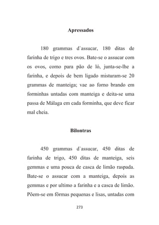273
Apressados
180 grammas d`assucar, 180 ditas de
farinha de trigo e tres ovos. Bate-se o assucar com
os ovos, como para pão de ló, junta-se-lhe a
farinha, e depois de bem ligado misturam-se 20
grammas de manteiga; vae ao forno brando em
forminhas untadas com manteiga e deita-se uma
passa de Málaga em cada forminha, que deve ficar
mal cheia.
Bilontras
450 grammas d`assucar, 450 ditas de
farinha de trigo, 450 ditas de manteiga, seis
gemmas e uma pouca de casca de limão raspada.
Bate-se o assucar com a manteiga, depois as
gemmas e por ultimo a farinha e a casca de limão.
Põem-se em fôrmas pequenas e lisas, untadas com
 