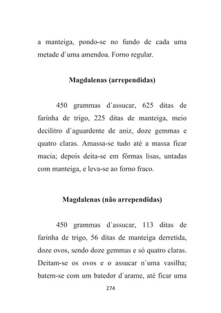 274
a manteiga, pondo-se no fundo de cada uma
metade d`uma amendoa. Forno regular.
Magdalenas (arrependidas)
450 grammas d`assucar, 625 ditas de
farinha de trigo, 225 ditas de manteiga, meio
decilitro d`aguardente de aniz, doze gemmas e
quatro claras. Amassa-se tudo até a massa ficar
macia; depois deita-se em fôrmas lisas, untadas
com manteiga, e leva-se ao forno fraco.
Magdalenas (não arrependidas)
450 grammas d`assucar, 113 ditas de
farinha de trigo, 56 ditas de manteiga derretida,
doze ovos, sendo doze gemmas e só quatro claras.
Deitam-se os ovos e o assucar n`uma vasilha;
batem-se com um batedor d`arame, até ficar uma
 