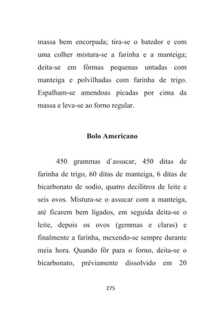 275
massa bem encorpada; tira-se o batedor e com
uma colher mistura-se a farinha e a manteiga;
deita-se em fôrmas pequenas untadas com
manteiga e polvilhadas com farinha de trigo.
Espalham-se amendoas picadas por cima da
massa e leva-se ao forno regular.
Bolo Americano
450 grammas d`assucar, 450 ditas de
farinha de trigo, 60 ditas de manteiga, 6 ditas de
bicarbonato de sodio, quatro decilitros de leite e
seis ovos. Mistura-se o assucar com a manteiga,
até ficarem bem ligados, em seguida deita-se o
leite, depois os ovos (gemmas e claras) e
finalmente a farinha, mexendo-se sempre durante
meia hora. Quando fôr para o forno, deita-se o
bicarbonato, préviamente dissolvido em 20
 