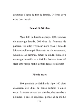 276
grammas d`agua de flor de laranja. O forno deve
estar bem quente.
Bolo de S. Nicolau
Meio kilo de farinha de trigo, 100 grammas
de manteiga lavada, 200 ditas de fermento de
padaria, 400 ditas d`assucar, doze ovos, 1 litro de
leite e canella em pó. Batem-se as claras em neve,
juntam-se as gemmas, batem-se ainda, junta-se a
manteiga derretida e a farinha, bate-se tudo até
ficar uma massa molle; depois deita-se o assucar.
Pão de nozes
100 grammas de farinha de trigo, 100 ditas
d`assucar, 250 ditas de nozes partidas e cinco
ovos. As nozes devem ser partidas, descascadas e
pelladas, o que se consegue, pondo-as de môlho
 