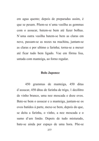 277
em agua quente; depois de preparadas assim, é
que se pesam. Põem-se n`uma vasilha as gemmas
com o assucar, batem-se bem até fazer bolhas.
N`uma outra vasilha batem-se bem as claras em
neve, passam-se as nozes na machina, juntam-se
as claras e por ultimo a farinha; torna-se a mexer
até ficar tudo bem ligado. Vae em fôrma lisa,
untada com manteiga, ao forno regular.
Bolo Japonez
450 grammas de manteiga, 450 ditas
d`assucar, 450 ditas de farinha de trigo, 1 decilitro
de vinho branco, uma noz moscada e doze ovos.
Bate-se bem o assucar e a manteiga, juntam-se os
ovos batidos á parte, mexe-se bem, depois do que,
se deita a farinha, o vinho, a noz moscada e o
sumo d`um limão. Depois de tudo misturado,
bate-se ainda por espaço de uma hora. Põe-se
 