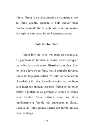 278
n`uma fôrma lisa e alta untada de manteiga e vae
ao forno quente. Quando o bolo estiver bem
cosido tira-se da fôrma, cobre-se com uma massa
de suspiros e torna ao forno fraco para seccar.
Bolo de chocolate
Meio litro de leite, tres paus de chocolate,
23 grammas de farinha de batata, ou de qualquer
outra fecula e seis ovos. Dissolve-se o chocolate
no leite e leva-se ao fogo, mas á primeira fervura,
tira-se do fogo para esfriar. Mistura-se depois com
chocolate a farinha, levando-a outra vez ao fogo
para fazer um mingáu espesso. Deixa-se de novo
esfriar e juntam-se as gemmas e depois as claras
bem batidas. Essa mistura deve ser feita
rapidamente a fim de não endurecer as claras.
Leva-se ao forno pouco quente em fôrma untada
com manteiga.
 