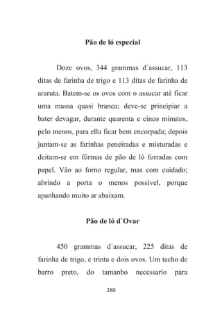 280
Pão de ló especial
Doze ovos, 344 grammas d`assucar, 113
ditas de farinha de trigo e 113 ditas de farinha de
araruta. Batem-se os ovos com o assucar até ficar
uma massa quasi branca; deve-se principiar a
bater devagar, durante quarenta e cinco minutos,
pelo menos, para ella ficar bem encorpada; depois
juntam-se as farinhas peneiradas e misturadas e
deitam-se em fôrmas de pão de ló forradas com
papel. Vão ao forno regular, mas com cuidado;
abrindo a porta o menos possivel, porque
apanhando muito ar abaixam.
Pão de ló d`Ovar
450 grammas d`assucar, 225 ditas de
farinha de trigo, e trinta e dois ovos. Um tacho de
barro preto, do tamanho necessario para
 