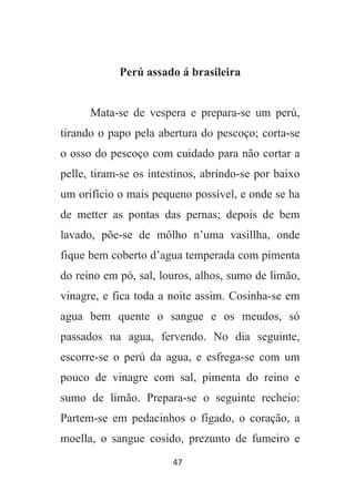 47
Perú assado á brasileira
Mata-se de vespera e prepara-se um perú,
tirando o papo pela abertura do pescoço; corta-se
o osso do pescoço com cuidado para não cortar a
pelle, tiram-se os intestinos, abrindo-se por baixo
um orifício o mais pequeno possível, e onde se ha
de metter as pontas das pernas; depois de bem
lavado, põe-se de môlho n’uma vasillha, onde
fique bem coberto d’agua temperada com pimenta
do reino em pó, sal, louros, alhos, sumo de limão,
vinagre, e fica toda a noite assim. Cosinha-se em
agua bem quente o sangue e os meudos, só
passados na agua, fervendo. No dia seguinte,
escorre-se o perú da agua, e esfrega-se com um
pouco de vinagre com sal, pimenta do reino e
sumo de limão. Prepara-se o seguinte recheio:
Partem-se em pedacinhos o fígado, o coração, a
moella, o sangue cosido, prezunto de fumeiro e
 
