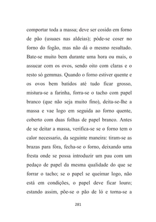 281
comportar toda a massa; deve ser cosido em forno
de pão (usuaes nas aldeias); póde-se coser no
forno do fogão, mas não dá o mesmo resultado.
Bate-se muito bem durante uma hora ou mais, o
assucar com os ovos, sendo oito com claras e o
resto só gemmas. Quando o forno estiver quente e
os ovos bem batidos até tudo ficar grosso,
mistura-se a farinha, forra-se o tacho com papel
branco (que não seja muito fino), deita-se-lhe a
massa e vae logo em seguida ao forno quente,
coberto com duas folhas de papel branco. Antes
de se deitar a massa, verifica-se se o forno tem o
calor necessario, da seguinte maneira: tiram-se as
brazas para fóra, fecha-se o forno, deixando uma
fresta onde se possa introduzir um pau com um
pedaço de papel da mesma qualidade do que se
forrar o tacho; se o papel se queimar logo, não
está em condições, o papel deve ficar louro;
estando assim, põe-se o pão de ló e torna-se a
 