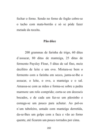 282
fechar o forno. Sendo no forno de fogão cobre-se
o tacho com mata-borrão e só se póde fazer
metade da receita.
Pão dôce
200 grammas de farinha de trigo, 60 ditas
d`assucar, 80 ditas de manteiga, 25 ditas de
fermento Paysley Flour, 5 ditas de sal fino, meio
decilitro de leite e um ovo. Mistura-se bem o
fermento com a farinha em secco, junta-se-lhe o
assucar, o leite, o ovo, a manteiga e o sal.
Amassa-se com as mãos e forma-se sobre a pedra
marmore um rolo comprido; corta-se em dezeseis
bocados, e de cada um faz-se um pãosinho e
esmaga-se um pouco para achatar. Ao pol-os
n`um taboleiro, untado com manteiga derretida,
da-se-lhes um golpe com a faca e vão ao forno
quente, até ficarem um pouco torrados por cima.
 