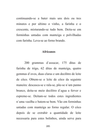285
continuando-se a bater mais uns dois ou tres
minutos e por ultimo o vinho, a farinha e o
crescente, misturando-se tudo bem. Deita-se em
forminhas untadas com manteiga e polvilhadas
com farinha. Leva-se ao forno brando.
Africanos
200 grammas d`assucar, 175 ditas de
farinha de trigo, 62 ditas de manteiga, quatro
gemmas d`ovos, duas claras e um decilitro de leite
de côco. Obtem-se o leite de côco da seguinte
maneira: descasca-se e rala-se, põe-se n`um panno
branco, deita-se meio decilitro d`agua a ferver e
espreme-se. Deitam-se todos estes ingredientes
n`uma vasilha e batem-se bem. Vão em forminhas
untadas com manteiga ao forno regular. O côco
depois de se extrahir a quantidade de leite
necessaria para estes bolinhos, ainda serve para
 