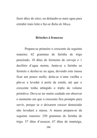 286
fazer dôce de côco, ou deitando-se mais agua para
extrahir mais leite e faz-se Baba de Moça.
Brioches á franceza
Prepara-se primeiro o crescente da seguinte
maneira: 62 grammas de farinha de trigo
peneirado, 10 ditas de fermento de cerveja e 1
decilitro d`agua morna. Junta-se a farinha ao
fermeto e desfaz-se na agua, devendo esta massa
ficar um pouco molle; deita-se n`uma vasilha e
põe-se a levedar á porta da estufa, até que o
crescente tenha attingido o triplo do volume
primitivo. Deve-se ter muito cuidado em observar
o momento em que o crescente fica prompto para
servir, porque se o deixarem crescer demasiado
não levedará a massa. A massa prepara-se da
seguinte maneira: 250 grammas de farinha de
trigo. 57 ditas d`assucar, 67 ditas de manteiga,
 