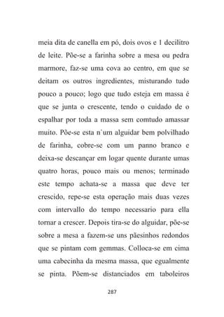 287
meia dita de canella em pó, dois ovos e 1 decilitro
de leite. Põe-se a farinha sobre a mesa ou pedra
marmore, faz-se uma cova ao centro, em que se
deitam os outros ingredientes, misturando tudo
pouco a pouco; logo que tudo esteja em massa é
que se junta o crescente, tendo o cuidado de o
espalhar por toda a massa sem comtudo amassar
muito. Põe-se esta n`um alguidar bem polvilhado
de farinha, cobre-se com um panno branco e
deixa-se descançar em logar quente durante umas
quatro horas, pouco mais ou menos; terminado
este tempo achata-se a massa que deve ter
crescido, repe-se esta operação mais duas vezes
com intervallo do tempo necessario para ella
tornar a crescer. Depois tira-se do alguidar, põe-se
sobre a mesa a fazem-se uns pãesinhos redondos
que se pintam com gemmas. Colloca-se em cima
uma cabecinha da mesma massa, que egualmente
se pinta. Põem-se distanciados em taboleiros
 