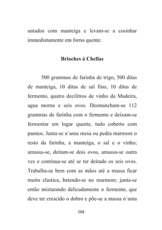288
untados com manteiga e levam-se a cosinhar
immediatamente em forno quente.
Brioches á Chellas
500 grammas de farinha de trigo, 500 ditas
de manteiga, 10 ditas de sal fino, 10 ditas de
fermento, quatro decilitros de vinho da Madeira,
agua morna e seis ovos. Desmancham-se 112
grammas de farinha com o fermento e deixam-se
fermentar em logar quente, tudo coberto com
pannos. Junta-se n`uma mesa ou pedra marmore o
resto da farinha, a manteiga, o sal e o vinho;
amassa-se, deitam-se dois ovos, amassa-se outra
vez e continua-se até se ter deitado os seis ovos.
Trabalha-se bem com as mãos até a massa ficar
muito elastica, batendo-se no marmore; junta-se
então misturando delicadamente o fermento, que
deve ter crescido o dobro e põe-se a massa n`uma
 