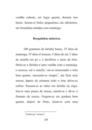289
vasilha coberta, em logar quente, durante tres
horas: fazem-se bolos pequeninos em taboleiros,
em forminhas untadas com manteiga.
Rosquinhas mineiras
100 grammas de farinha Suruy, 35 ditas de
manteiga, 35 ditas d`assucar, 5 ditas de sal, 5 ditas
de canella em po e 2 decilitros e meio de leite.
Deita-se a farinha n`uma vasilha com a manteiga,
o assucar, sal e canella; vae-se misturando o leite
bem quente, mexendo-se tempre7
, até ficar uma
massa; depois de misturar todo o leite deixa-se
esfriar. Passam-se as mãos em farinha de trigo,
tira-se uma pouca de massa, enrola-se e dá-se o
formato de roscas. Fregem-se em gordura bem
quente, depois de fritas, tiram-se com uma
7
Gralha por “sempre”.
 