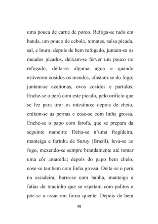 48
uma pouca de carne de porco. Refoga-se tudo em
banda, um pouco de cebola, tomates, salsa picada,
sal, e louro; depois de bem refogado, juntam-se os
meudos picados, deixam-se ferver um pouco no
refogado, deita-se alguma agua e quando
estiverem cosidos os meudos, afastam-se do fogo;
juntam-se azeitonas, ovos cosidos e partidos.
Enche-se o perú com este picado, pelo orificio que
se fez para tirar os intestinos; depois de cheio,
enfiam-se as pernas e cose-se com linha grossa.
Enche-se o papo com farofa, que se prepara da
seguinte maneira: Deita-se n’uma fregideira,
manteiga e farinha de Suruy (Brazil), leva-se ao
fogo, mexendo-se sempre brandamente até tomar
uma côr amarella; depois do papo bem cheio,
cose-se tambem com linha grossa. Deita-se o perú
na assadeira, barra-se com banha, manteiga e
fatias de toucinho que se espetam com palitos e
põe-se a assar em forno quente. Depois de bem
 