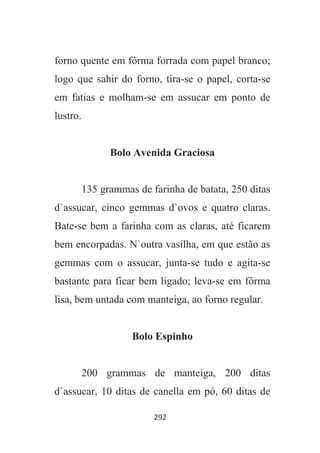292
forno quente em fôrma forrada com papel branco;
logo que sahir do forno, tira-se o papel, corta-se
em fatias e molham-se em assucar em ponto de
lustro.
Bolo Avenida Graciosa
135 grammas de farinha de batata, 250 ditas
d`assucar, cinco gemmas d`ovos e quatro claras.
Bate-se bem a farinha com as claras, até ficarem
bem encorpadas. N`outra vasilha, em que estão as
gemmas com o assucar, junta-se tudo e agita-se
bastante para ficar bem ligado; leva-se em fôrma
lisa, bem untada com manteiga, ao forno regular.
Bolo Espinho
200 grammas de manteiga, 200 ditas
d`assucar, 10 ditas de canella em pó, 60 ditas de
 